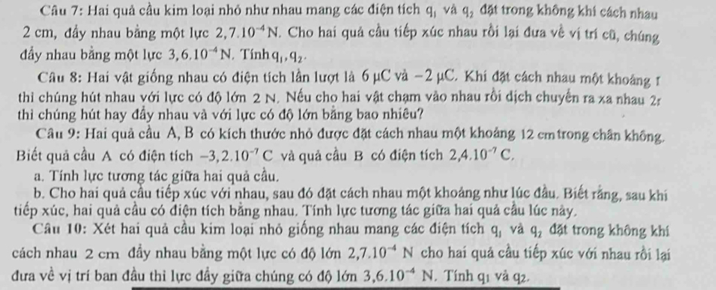 Hai quả cầu kim loại nhỏ như nhau mang các điện tích q_1 và q_2 đặt trong không khi cách nhau
2 cm, đầy nhau bằng một lực 2,7.10^(-4)N T. Cho hai quả cầu tiếp xúc nhau rồi lại đưa về vị trí cũ, chúng
đẩy nhau bằng một lực 3,6.10^(-4)N. Tính q_1,q_2.
Câu 8: Hai vật giống nhau có điện tích lần lượt là 6 μC và −2 μC. Khi đặt cách nhau một khoảng r
thi chúng hút nhau với lực có độ lớn 2 N. Nếu cho hai vật chạm vào nhau rồi dịch chuyến ra xa nhau 2r
thì chúng hút hay đầy nhau và với lực có độ lớn bằng bao nhiêu?
Câu 9: Hai quả cầu A, B có kích thước nhỏ được đặt cách nhau một khoảng 12 cmtrong chân không.
Biết quả cầu A có điện tích -3,2.10^(-7)C và quả cầu B có điện tích 2,4.10^(-7)C,
a. Tính lực tương tác giữa hai quả cầu.
b. Cho hai quả cầu tiếp xúc với nhau, sau đó đặt cách nhau một khoảng như lúc đầu. Biết rằng, sau khi
tiếp xúc, hai quả cầu có điện tích bằng nhau. Tính lực tương tác giữa hai quả cầu lúc này.
Câu 10: Xét hai quả cầu kim loại nhỏ giống nhau mang các điện tích q_1 và q_2 đặt trong không khí
cách nhau 2 cm đầy nhau bằng một lực có độ lớn 2,7.10^(-4)N cho hai quả cầu tiếp xúc với nhau rồi lại
đưa về vị trí ban đầu thi lực đầy giữa chúng có độ lớn 3,6.10^(-4)N. Tính q1 và q2.