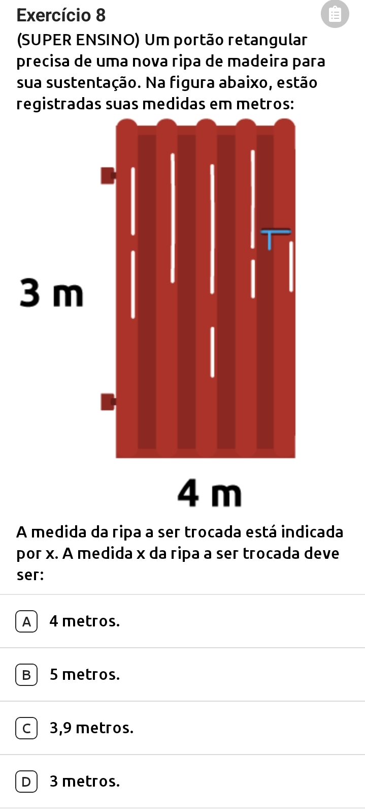 Exercício 8 :=
(SUPER ENSINO) Um portão retangular
precisa de uma nova ripa de madeira para
sua sustentação. Na figura abaixo, estão
A medida da ripa a ser trocada está indicada
por x. A medida x da ripa a ser trocada deve
ser:
A 4 metros.
B 5 metros.
c) 3,9 metros.
D 3 metros.