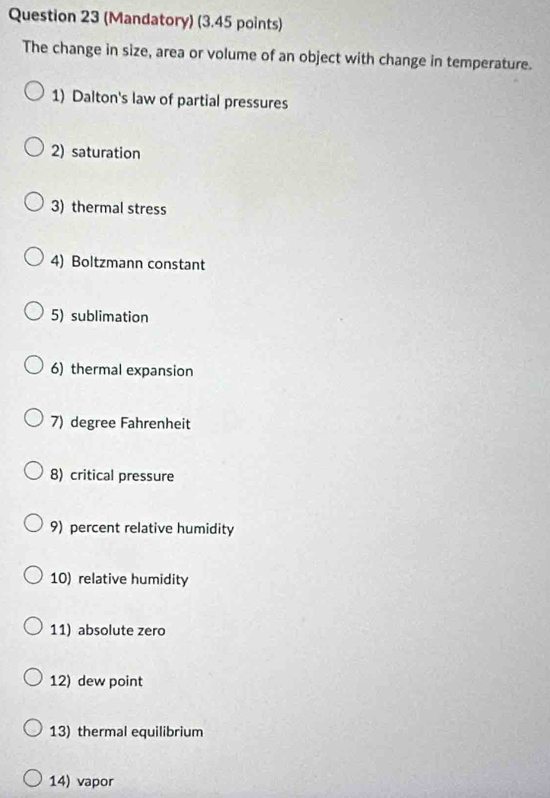 (Mandatory) (3.45 points) 
The change in size, area or volume of an object with change in temperature. 
1) Dalton's law of partial pressures 
2) saturation 
3) thermal stress 
4) Boltzmann constant 
5) sublimation 
6) thermal expansion 
7) degree Fahrenheit 
8) critical pressure 
9) percent relative humidity 
10) relative humidity 
11) absolute zero 
12) dew point 
13) thermal equilibrium 
14) vapor