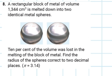 A rectangular block of metal of volume
1,344cm^3 is melted down into two 
identical metal spheres. 
Ten per cent of the volume was lost in the 
melting of the block of metal. Find the 
radius of the spheres correct to two decimal 
places. (π =3.14)