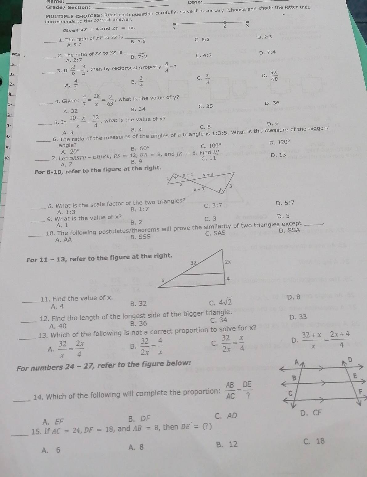 Name:_
Date:_
Grade/ Section:
_
MULTIPLE CHOICES: Read each question carefully, solve if necessary. Choose and shade the letter that
corresponds to the correct answer.
Given XZ=4 and ZY=10.
x
Y
_1. The ratio of XY to YZ is
C. 5: 2
A. 5: 7 B. 7: 5 D. 2: 5
_
KOH: 2. The ratio of ZX to YX is
A. 2:7
B. 7:2
C. 4:7 D. 7:4
1.
2.
_3. If  A/B = 3/4  , then by reciprocal property  B/A =?
C.  3/A 
3.
A.  4/3  B.  3/4  D.  3A/4B 
W
4. Given:  4/7 = 28/x = y/63 
5. _, what is the value of y?
B.34 C. 35 D. 36
6· A. 32
7-
_5. In  (10+x)/x = 12/4  , what is the value of x?
D. 6
A. 3 B. 4 C. 5
_6. The ratio of the measures of the angles of a triangle is 1:3:5. What is the measure of the biggest
D. 120°
q
angle? C. 100°
A.
B. 60°
10 _7. Let □ RSTUsim □ HJKL,RS=12,UR=8 20° , and JK=6. Find HJ
A. 7 B. 9 C. 11 D. 13
_
For 8-10 , refer to the figure at the right.
_8. What is the scale factor of the two triangles?
A, 1:3
B. 1:7 C. 3:7
D. 5:7
9. What is the value of x? C. 3
_A. 1 B. 2 D. 5
_10. The following postulates/theorems will prove the similarity of two triangles except_
A. AA B. SSS C. SAS D. SSA
For 11-13 , refer to the figure at the right.
11. Find the value of x. D. 8
_A. 4 B. 32 C. 4sqrt(2)
12. Find the length of the longest side of the bigger triangle. D. 33
_A. 40 B. 36 C. 34
_13. Which of the following is not a correct proportion to solve for x?
A.  32/x = 2x/4   32/2x = 4/x 
B.
C.  32/2x = x/4 
D、  (32+x)/x = (2x+4)/4 
For numbers 24-27 , refer to the figure below:
_
14. Which of the following will complete the proportion:  AB/AC = DE/? 
A. EF B. DF C. AD
_15. If AC=24,DF=18 , and AB=8 , then DE=(?)
B. 12 C. 18
A. 6 A. 8