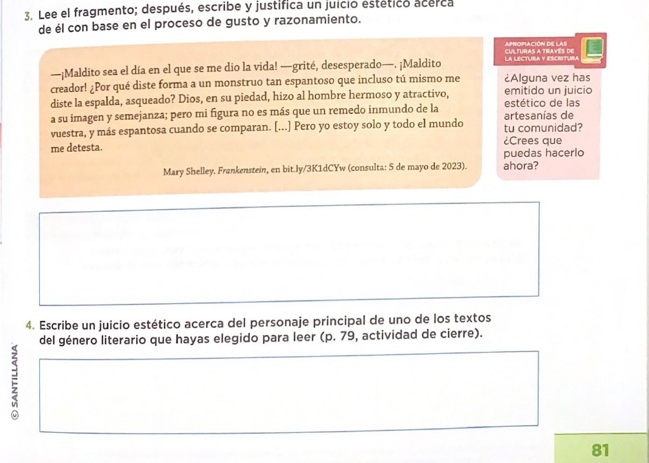 Lee el fragmento; después, escribe y justifica un juicio estético acerca 
de él con base en el proceso de gusto y razonamiento. 
APROPIACIÓN DE LAS 
CULTURAS A TRAVES DE 
—¡Maldito sea el día en el que se me dio la vida! —grité, desesperado—. ¡Maldito a LECtUra y Escrítura 
creador! ¿Por qué diste forma a un monstruo tan espantoso que incluso tú mismo me ¿Alguna vez has 
diste la espalda, asqueado? Dios, en su piedad, hizo al hombre hermoso y atractivo, emitido un juicio 
a su imagen y semejanza; pero mi figura no es más que un remedo inmundo de la estético de las 
artesanías de 
vuestra, y más espantosa cuando se comparan. [...] Pero yo estoy solo y todo el mundo tu comunidad? 
¿Crees que 
me detesta. 
puedas hacerlo 
Mary Shelley. Frankenstein, en bit.ly/3K1dCYw (consulta: 5 de mayo de 2023). ahora? 
4. Escribe un juicio estético acerca del personaje principal de uno de los textos 
del género literario que hayas elegido para leer (p. 79, actividad de cierre). 
81