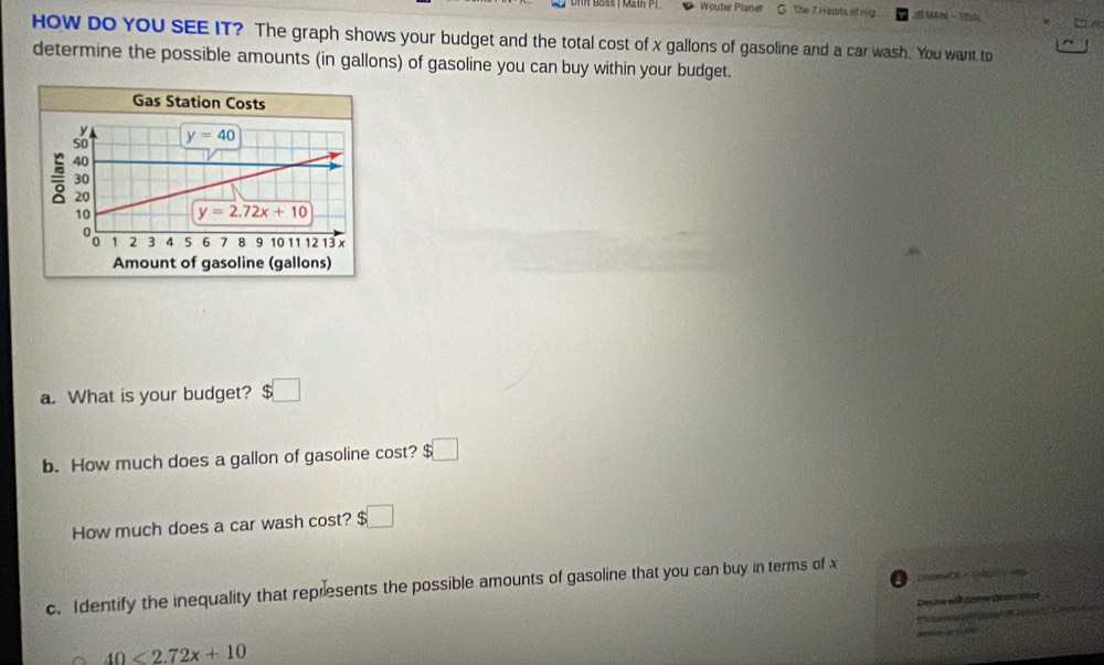 Wouter Planet G. The 7. Hepits of Hig I A  
HOW DO YOU SEE IT? The graph shows your budget and the total cost of x gallons of gasoline and a car wash. You want to
determine the possible amounts (in gallons) of gasoline you can buy within your budget.
a. What is your budget? $□
b. How much does a gallon of gasoline cost? :□
How much does a car wash cost? $□
21 - 4d  
c. Identify the inequality that represents the possible amounts of gasoline that you can buy in terms of 
Desine will daer ee nées
a
40<2.72x+10 m   
d Wae