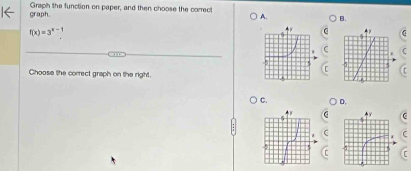 Graph the function on paper, and then choose the correct 
graph. 
A. 
B.
f(x)=3^(x-1)
( 
C 
Choose the correct graph on the right. 
C. 
D.