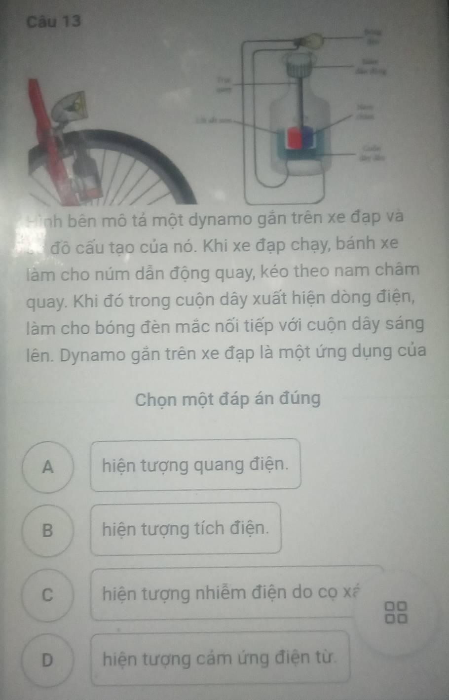 Hình bên mô tả một dynamo gắn trên xe đạp và
Tàu đồ cấu tạo của nó. Khi xe đạp chạy, bánh xe
làm cho núm dẫn động quay, kéo theo nam châm
quay. Khi đó trong cuộn dây xuất hiện dòng điện,
làm cho bóng đèn mắc nối tiếp với cuộn dây sáng
lên. Dynamo gắn trên xe đạp là một ứng dụng của
Chọn một đáp án đúng
A hiện tượng quang điện.
B hiện tượng tích điện.
C hiện tượng nhiễm điện do cọ xá
D hiện tượng cám ứng điện từ.