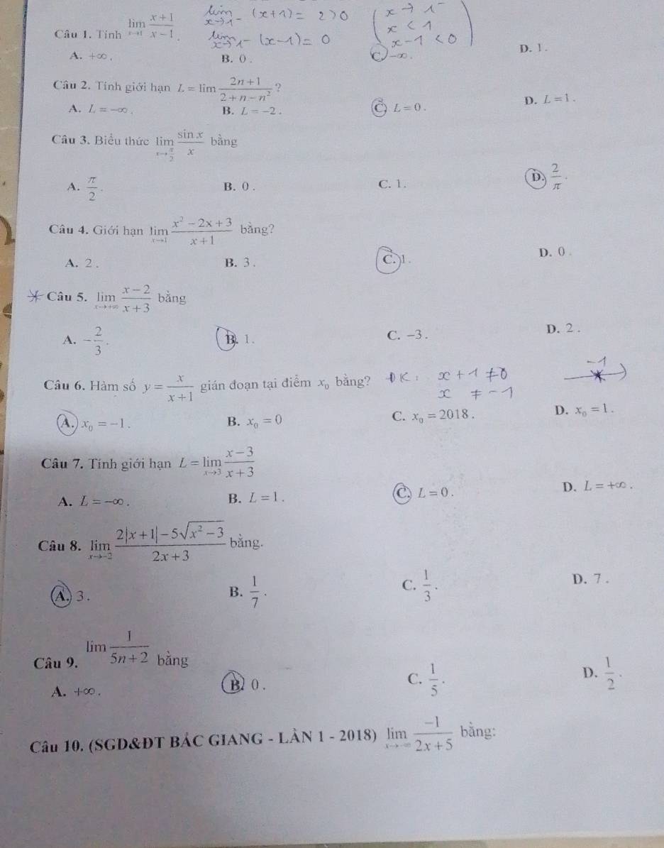 Tỉnh limlimits _xto 1 (x+1)/x-1 
D. 1 .
A. +∞ B. () .
Câu 2. Tính giới hạn L=limlimits  (2n+1)/2+n-n^2  ?
D. L=1.
A. L=-∈fty . B. L=-2.
L=0.
Câu 3. Biểu thức limlimits _xto  π /2  sin x/x  bàng
A.  π /2 .
B. () . C. 1.
D  2/π  ·
Câu 4. Giới hạn limlimits _xto 1 (x^2-2x+3)/x+1  bàng?
A. 2 . B. 3 . C. 1. D. () .
Câu 5. limlimits _xto +∈fty  (x-2)/x+3  bằng
A. - 2/3 . B. 1. C. -3 .
D. 2 .
Câu 6. Hàm số y= x/x+1  gián đoạn tại điểm x_0 bằng? D
D. x_0=1.
B.
A. x_0=-1. x_0=0
C. x_0=2018.
Câu 7. Tính giới hạn L=limlimits _xto 3 (x-3)/x+3 
A. L=-∈fty . B. L=1.
L=0.
D. L=+∈fty .
Câu 8. limlimits _xto -2 (2|x+1|-5sqrt(x^2-3))/2x+3  bằng.
C.
A . 3.
B.  1/7 .  1/3 .
D. 7 .
Câu 9. lim  1/5n+2  bằng
D.
C.  1/5 .  1/2 .
A. +∈fty .
B 0 .
Câu 10. (SGD&ĐT BẢC GIANG - LÂN 1 - 2018) limlimits _xto -∈fty  (-1)/2x+5  bằng: