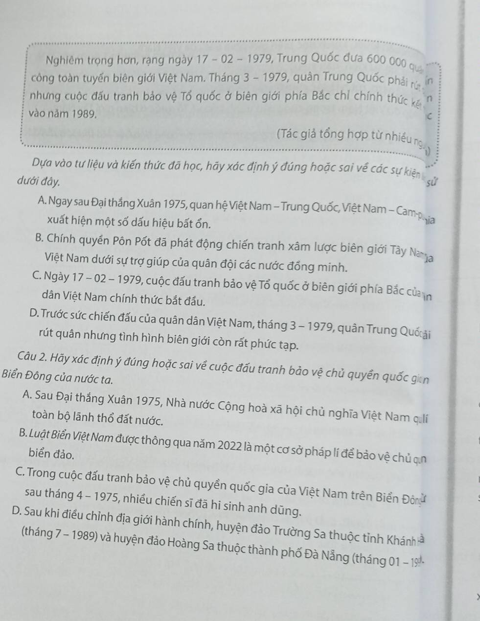 Nghiêm trọng hơn, rạng ngày 17 - 02 - 1979, Trung Quốc đưa 600 000 quả
công toàn tuyến biên giới Việt Nam. Tháng 3 - 1979, quân Trung Quốc phải rú in
nhưng cuộc đấu tranh bảo vệ Tổ quốc ở biên giới phía Bắc chỉ chính thức kế n
vào năm 1989.
C
(Tác giả tổng hợp từ nhiều ng
Dựa vào tư liệu và kiến thức đã học, hãy xác định ý đúng hoặc sai về các sự kiện gử
dưới đây.
A. Ngay sau Đại thắng Xuân 1975, quan hệ Việt Nam - Trung Quốc, Việt Nam - Cam phja
xuất hiện một số dấu hiệu bất ổn.
B. Chính quyền Pôn Pốt đã phát động chiến tranh xâm lược biên giới Tây Naa
Việt Nam dưới sự trợ giúp của quân đội các nước đồng minh.
C. Ngày 17 - 02 - 1979, cuộc đấu tranh bảo vệ Tổ quốc ở biên giới phía Bắc củan
dân Việt Nam chính thức bắt đầu.
D. Trước sức chiến đấu của quân dân Việt Nam, tháng 3 - 1979, quân Trung Quố ải
rút quân nhưng tình hình biên giới còn rất phức tạp.
Câu 2. Hãy xác định ý đúng hoặc sai về cuộc đấu tranh bảo vệ chủ quyền quốc gian
Biển Đông của nước ta.
A. Sau Đại thắng Xuân 1975, Nhà nước Cộng hoà xã hội chủ nghĩa Việt Nam quí
toàn bộ lãnh thổ đất nước.
B. Luật Biển Việt Nam được thông qua năm 2022 là một cơ sở pháp lí để bảo vệ chủ ạn
biển đảo.
C. Trong cuộc đấu tranh bảo vệ chủ quyền quốc gia của Việt Nam trên Biển Đô
sau tháng 4 - 1975, nhiều chiến sĩ đã hi sinh anh dũng.
D. Sau khi điều chỉnh địa giới hành chính, huyện đảo Trường Sa thuộc tỉnh Khánh =
(tháng 7 - 1989) và huyện đảo Hoàng Sa thuộc thành phố Đà Nẵng (tháng 01 -19 -