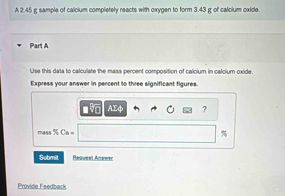 A 2.45 g sample of calcium completely reacts with oxygen to form 3.43 g of calcium oxide. 
Part A 
Use this data to calculate the mass percent composition of calcium in calcium oxide. 
Express your answer in percent to three significant figures.
□ sqrt[□](□ ) AΣφ ? 
mass % Ca=
%
Submit Request Answer 
Provide Feedback