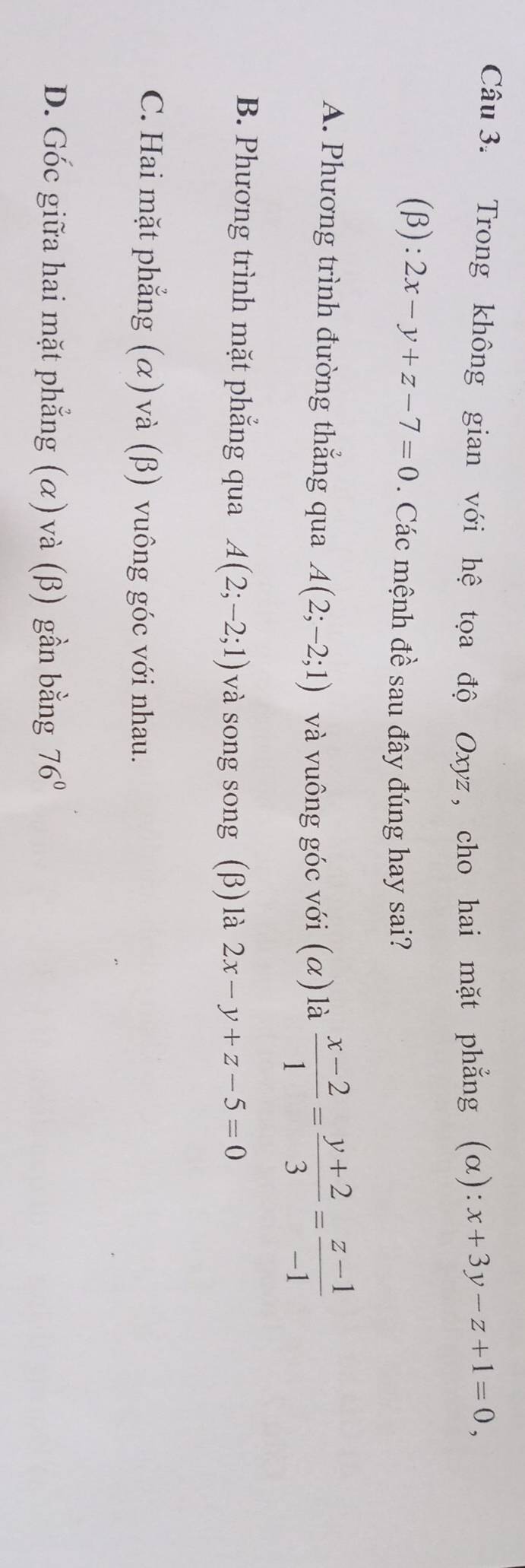 Trong không gian với hệ tọa độ Oxyz, cho hai mặt phẳng (α): x+3y-z+1=0, 
(β): 2x-y+z-7=0. Các mệnh đề sau đây đúng hay sai?
A. Phương trình đường thắng qua A(2;-2;1) và vuông góc với (α) là  (x-2)/1 = (y+2)/3 = (z-1)/-1 
B. Phương trình mặt phẳng qua A(2;-2;1) và song song (β) là 2x-y+z-5=0
C. Hai mặt phẳng (α) và (β) vuông góc với nhau.
D. Gốc giữa hai mặt phẳng (α) và (β) gần bằng 76°