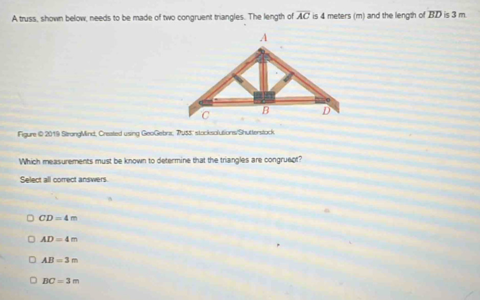 A truss, shown below, needs to be made of two congruent triangles. The length of overline AC is 4 meters (m) and the length of overline BD is 3 m.
Figure @ 2019 StrongMind, Created using GeoGebra, 7USS' stocksolutions/Shutterstock
Which measurements must be known to determine that the triangles are congruent?
Select all correct answers.
CD=4m
AD=4m
AB=3m
BC=3m