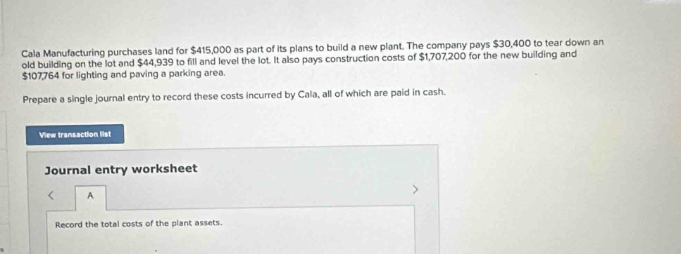 Cala Manufacturing purchases land for $415,000 as part of its plans to build a new plant. The company pays $30,400 to tear down an 
old building on the lot and $44,939 to fill and level the lot. It also pays construction costs of $1,707,200 for the new building and
$107,764 for lighting and paving a parking area. 
Prepare a single journal entry to record these costs incurred by Cala, all of which are paid in cash. 
View transaction list 
Journal entry worksheet 
A 
Record the total costs of the plant assets.