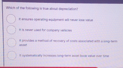 Which of the following is true about depreciation?
It ensures operating equipment will never lose value
It is never used for company vehicles
it provides a method of recovery of costs associated with a long-term
asset
It systematically increases long-term asset book value over time