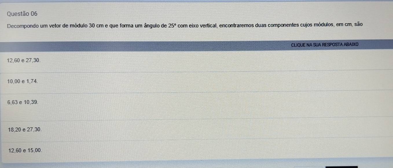 Decompondo um vetor de módulo 30 cm e que forma um ângulo de 25° com eixo vertical, encontraremos duas componentes cujos módulos, em cm, são
CLIQUE NA SUA RESPOSTA ABAIXO
12,60 e 27,30.
10,00 e 1,74.
6,63 e 10,39.
18,20 e 27, 30.
12,60 e 15,00.