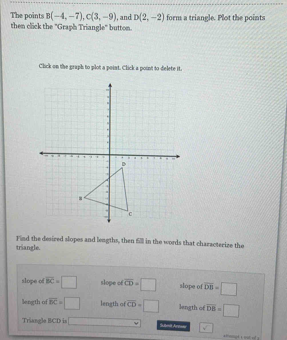 The points B(-4,-7), C(3,-9) , and D(2,-2) form a triangle. Plot the points
then click the ''Graph Triangle'' button.
Click on the graph to plot a point. Click a point to delete it.
Find the desired slopes and lengths, then fill in the words that characterize the
triangle.
slope of overline BC=□ slope of overline CD=□ slope of overline DB=□
length of overline BC=□ length of overline CD=□ length of overline DB=□
Triangle BCD is □ Submit Answer V^-
attempt 1 out of 2