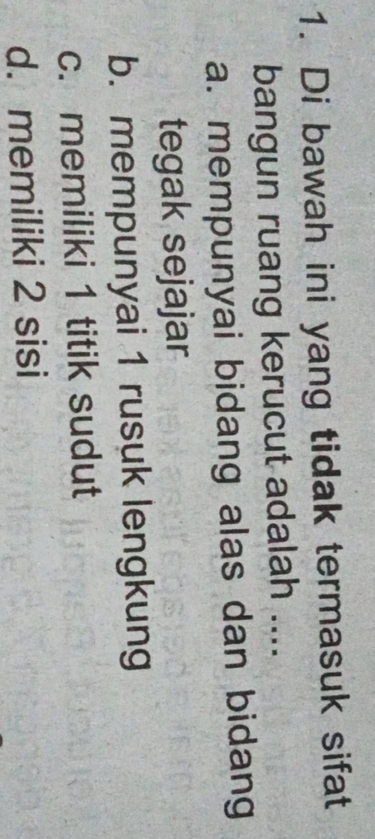 Di bawah ini yang tidak termasuk sifat
bangun ruang kerucut adalah ....
a. mempunyai bidang alas dan bidang
tegak sejajar
b. mempunyai 1 rusuk lengkung
c. memiliki 1 titik sudut
d. memiliki 2 sisi