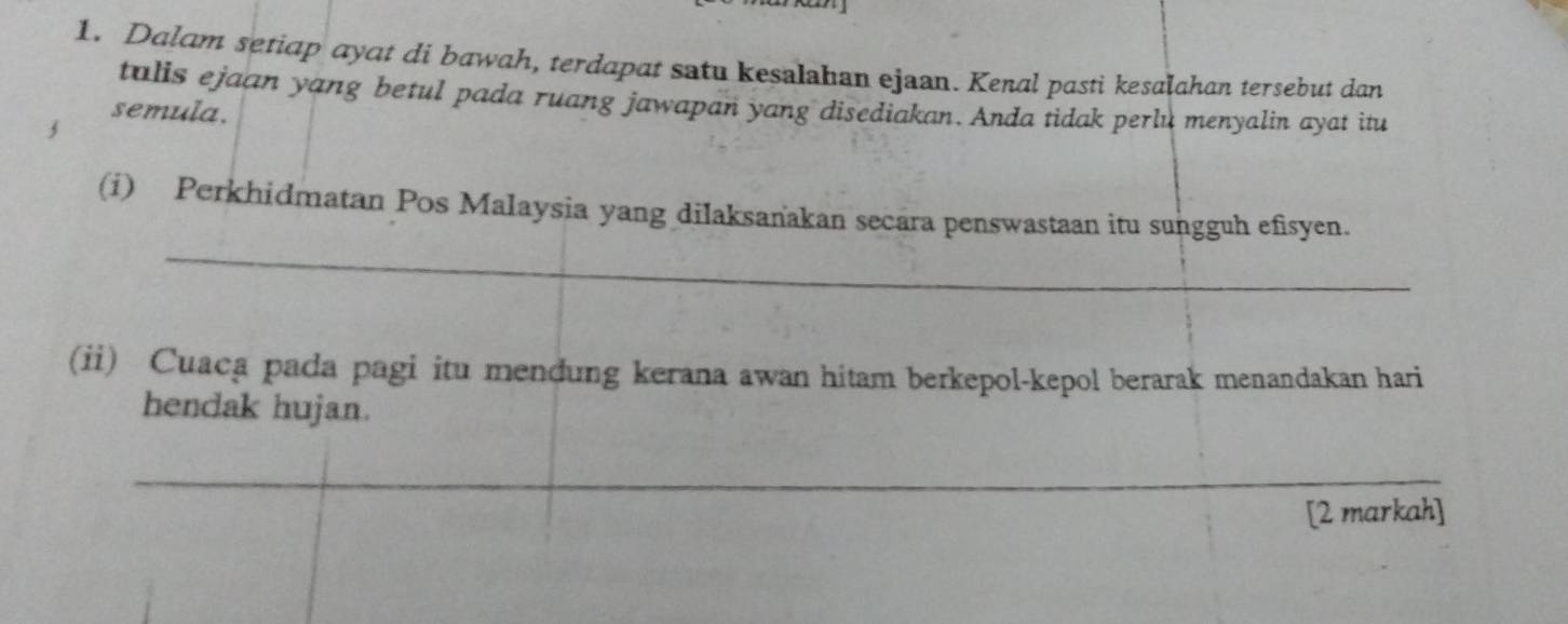 Dalam setiap ayat di bawah, terdapat satu kesalahan ejaan. Kenal pasti kesalahan tersebut dan 
tulis ejaan yang betul pada ruang jawapan yang disediakan. Anda tidak perlu menyalin ayat itu 
semula. 
_ 
(i) Perkhidmatan Pos Malaysia yang dilaksanakan secara penswastaan itu sungguh efisyen. 
(ii) Cuaca pada pagi itu mendung kerana awan hitam berkepol-kepol berarak menandakan hari 
hendak hujan. 
_ 
_ 
[2 markah]