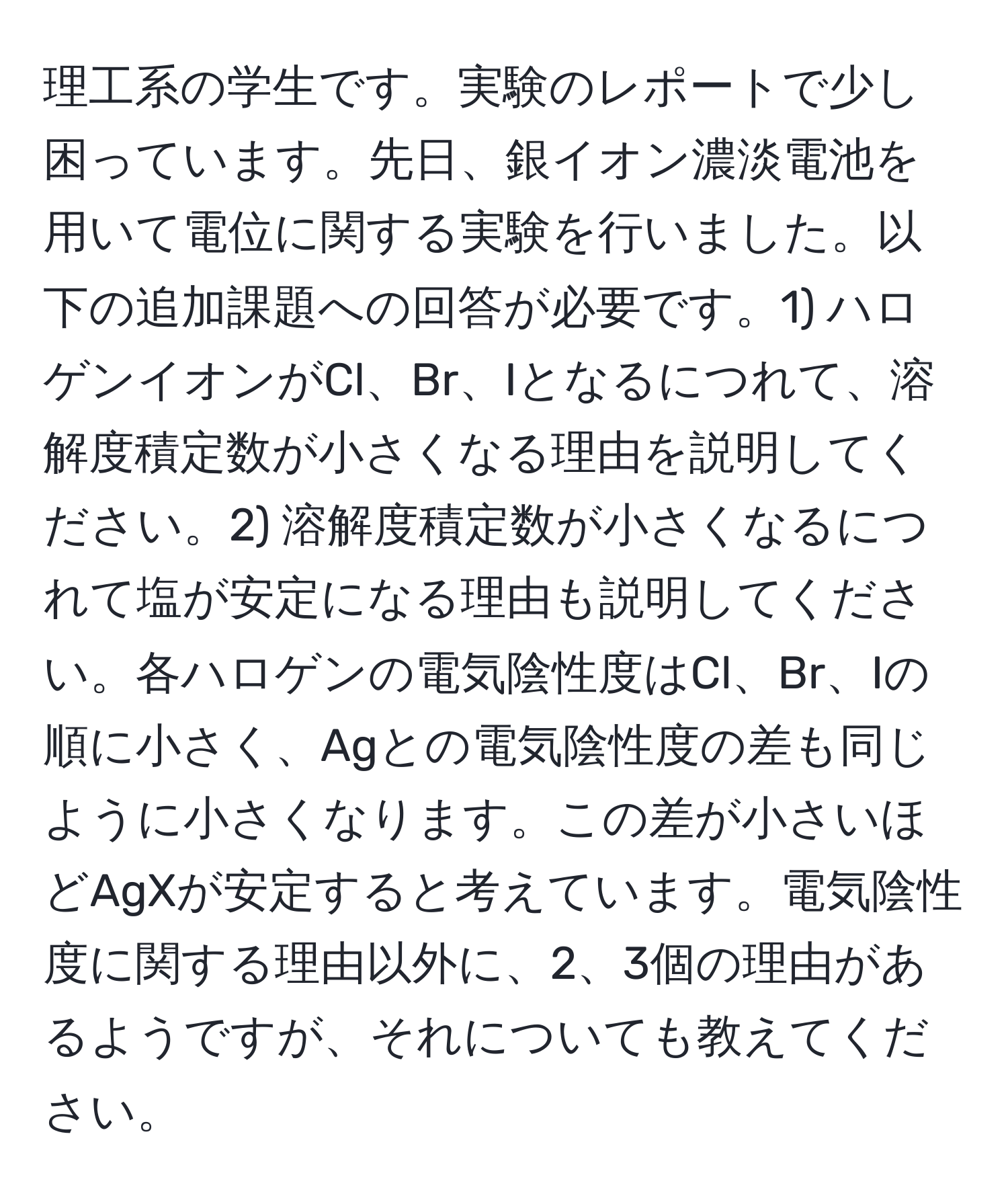 理工系の学生です。実験のレポートで少し困っています。先日、銀イオン濃淡電池を用いて電位に関する実験を行いました。以下の追加課題への回答が必要です。1) ハロゲンイオンがCl、Br、Iとなるにつれて、溶解度積定数が小さくなる理由を説明してください。2) 溶解度積定数が小さくなるにつれて塩が安定になる理由も説明してください。各ハロゲンの電気陰性度はCl、Br、Iの順に小さく、Agとの電気陰性度の差も同じように小さくなります。この差が小さいほどAgXが安定すると考えています。電気陰性度に関する理由以外に、2、3個の理由があるようですが、それについても教えてください。