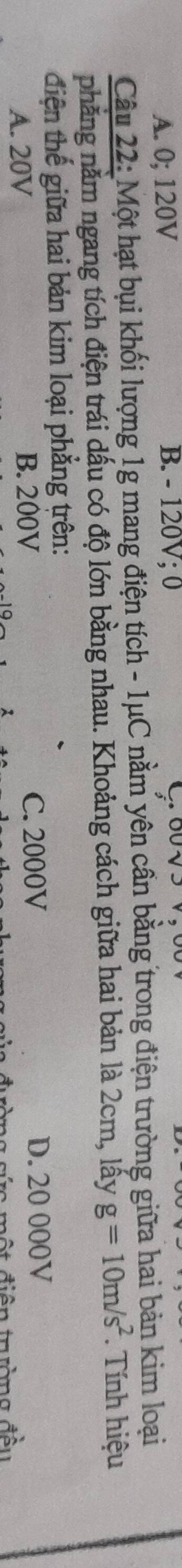 A. 0; 120V B. - 120V; 0
Câu 22: Một hạt bụi khối lượng 1g mang điện tích - 1μC nằm yên cần bằng trong điện trường giữa hai bản kim loại
nhăng năm ngang tích điện trái dấu có độ lớn bằng nhau. Khoảng cách giữa hai bản là 2cm, lấy g=10m/s^2 Tnh hiệu
điện thế giữa hai bản kim loại phẳng trên:
A. 20V B. 200V C. 2000V D. 20 000V
Tc mộ t điện trường đều