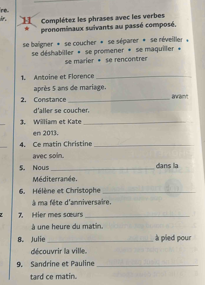 ire. 
ir. 11 Complétez les phrases avec les verbes 
pronominaux suivants au passé composé. 
se baigner • se coucher • se séparer • se réveiller . 
se déshabiller • se promener • se maquiller • 
se marier • se rencontrer 
1. Antoine et Florence_ 
après 5 ans de mariage. 
2. Constance _avant 
d'aller se coucher. 
_ 
3. William et Kate_ 
en 2013. 
_ 
4. Ce matin Christine_ 
avec soin. 
5. Nous _dans la 
Méditerranée. 
6. Hélène et Christophe_ 
à ma fête d'anniversaire. 
Z 7. Hier mes sœurs_ 
à une heure du matin. 
8. Julie _à pied pour 
découvrir la ville. 
9. Sandrine et Pauline_ 
tard ce matin.