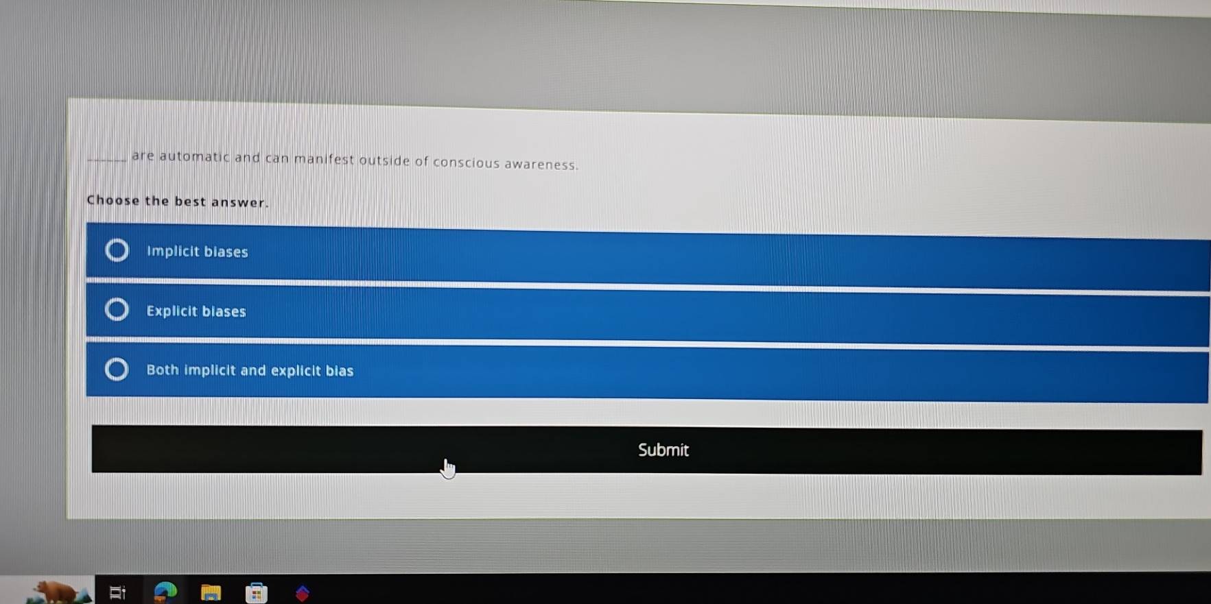 are automatic and can manifest outside of conscious awareness.
Choose the best answer.
Implicit biases
Explicit blases
Both implicit and explicit bias
Submit