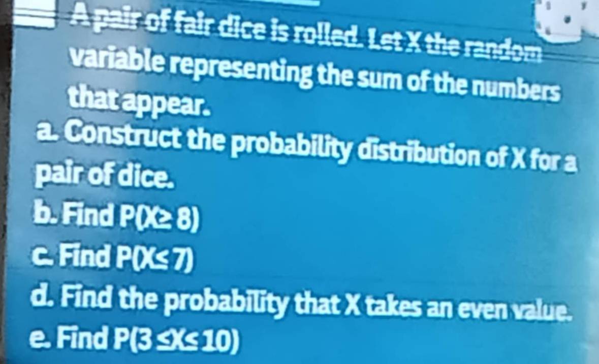 A pair of fair dice is rolled. Let X the random 
variable representing the sum of the numbers 
that appear. 
a. Construct the probability distribution of X for a 
pair of dice. 
b. Find P(X≥ 8)
c. Find P(X≤ 7)
d. Find the probability that X takes an even value. 
e. Find P(3 ≤X≤ 10)