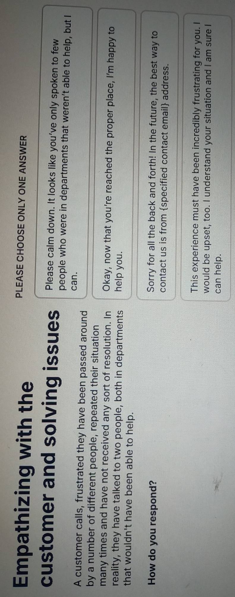 Empathizing with the
PLEASE CHOOSE ONLY ONE ANSWER
Please calm down. It looks like you've only spoken to few
customer and solving issues people who were in departments that weren’t able to help, but I
can.
A customer calls, frustrated they have been passed around
by a number of different people, repeated their situation
many times and have not received any sort of resolution. In Okay, now that you're reached the proper place, I'm happy to
reality, they have talked to two people, both in departments help you.
that wouldn't have been able to help.
How do you respond? Sorry for all the back and forth! In the future, the best way to
contact us is from specified contact email address.
This experience must have been incredibly frustrating for you. I
would be upset, too. I understand your situation and I am sure I
can help.