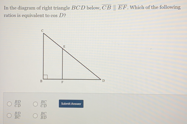 In the diagram of right triangle BCD below, overline CBparallel overline EF. Which of the following
ratios is equivalent to cos D
 BD/CD   BC/CD  Submit Answer
 BD/BC   BC/BD 