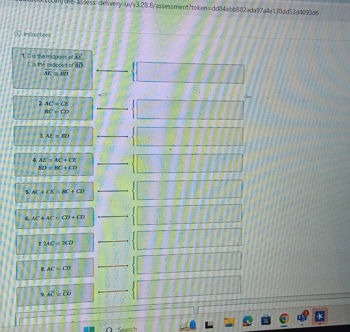 com/dle-assess-delivery-ui/v3.28.8/assessment?token=dd84abb882ada97a4e138dd53d4093d6 
Instructions 
1. C is the midpoint of overline AE. 
C is the midpoint of overline BD.
overline AE≌ overline BD
_ beginarrayl □  □ endarray.
 3/5 
2. AC=CE
BC=CD
_  x^2/2 - y^2/3 =0
3. AE=BD
_ 
4. AE=AC+CE _
BD=BC+CD
5. AC+CE=BC+CD
_ 
6. AC+AC=CD+CD
_ 
7. 2AC=2CD
_ 
8. AC=CD
_ 
9. overline AC≌ overline CD
_ 
O Search