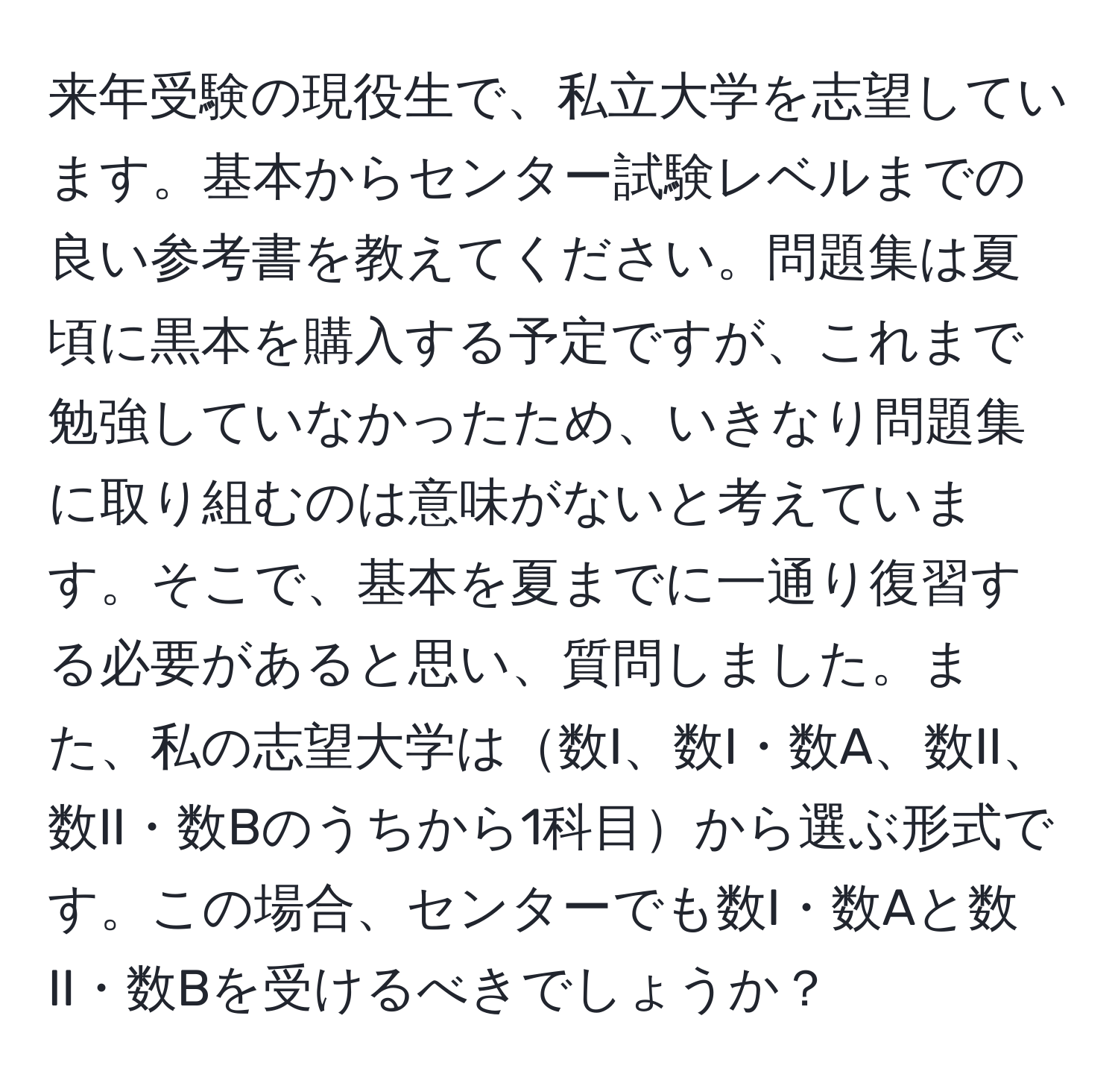 来年受験の現役生で、私立大学を志望しています。基本からセンター試験レベルまでの良い参考書を教えてください。問題集は夏頃に黒本を購入する予定ですが、これまで勉強していなかったため、いきなり問題集に取り組むのは意味がないと考えています。そこで、基本を夏までに一通り復習する必要があると思い、質問しました。また、私の志望大学は数I、数I・数A、数II、数II・数Bのうちから1科目から選ぶ形式です。この場合、センターでも数I・数Aと数II・数Bを受けるべきでしょうか？