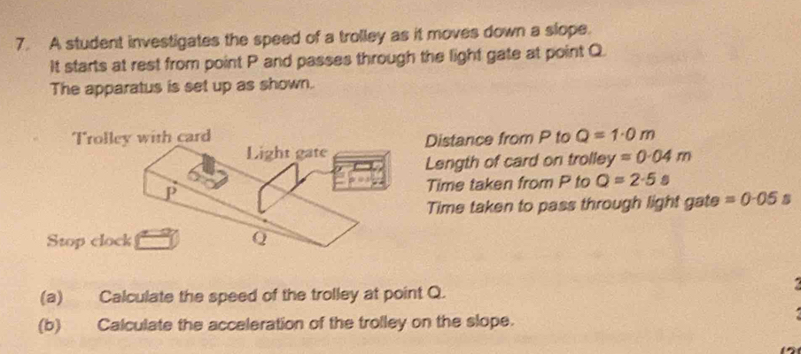 A student investigates the speed of a trolley as it moves down a slope. 
It starts at rest from point P and passes through the light gate at point Q. 
The apparatus is set up as shown. 
Distance from P to Q=1· 0m
Length of card on trolley =0.04m
Time taken from P to Q=2· 5s
Time taken to pass through light gate =0· 05s
(a) Calculate the speed of the trolley at point Q. 
(b) Calculate the acceleration of the trolley on the slope.