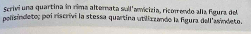 Scrivi una quartina in rima alternata sull’amicizia, ricorrendo alla figura del 
polisindeto; poi riscrivi la stessa quartina utilizzando la figura dell’asindeto.