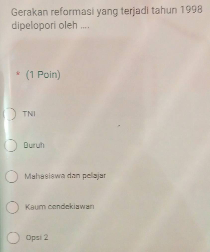 Gerakan reformasi yang terjadi tahun 1998
dipelopori oleh ....
* (1 Poin)
TNI
Buruh
Mahasiswa dan pelajar
Kaum cendekiawan
Opsi 2