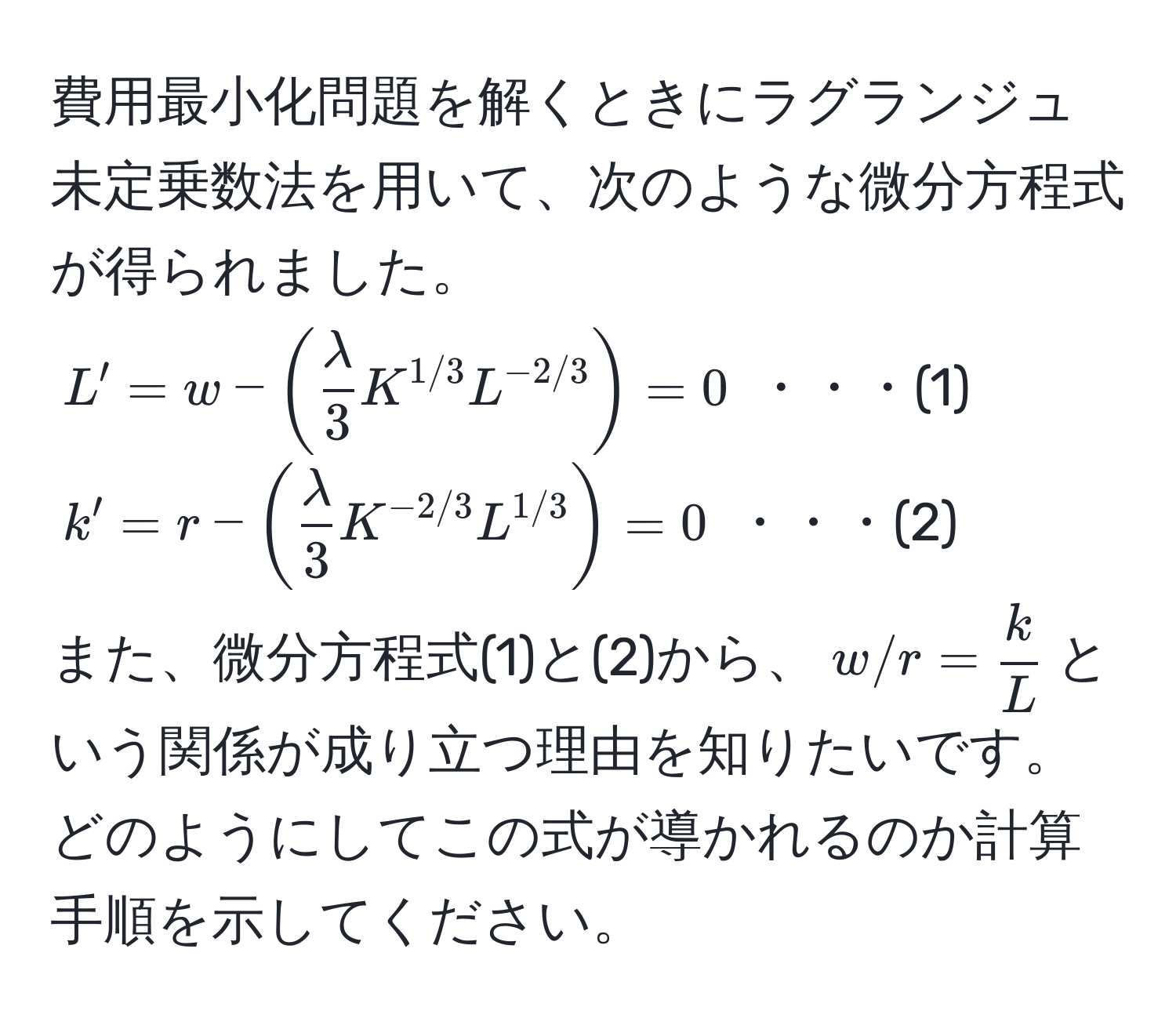 費用最小化問題を解くときにラグランジュ未定乗数法を用いて、次のような微分方程式が得られました。  
$L' = w - ( lambda/3  K^(1/3) L^(-2/3)) = 0$ ・・・(1)  
$k' = r - ( lambda/3  K^(-2/3) L^(1/3)) = 0$ ・・・(2)  
また、微分方程式(1)と(2)から、$w/r =  k/L $という関係が成り立つ理由を知りたいです。どのようにしてこの式が導かれるのか計算手順を示してください。