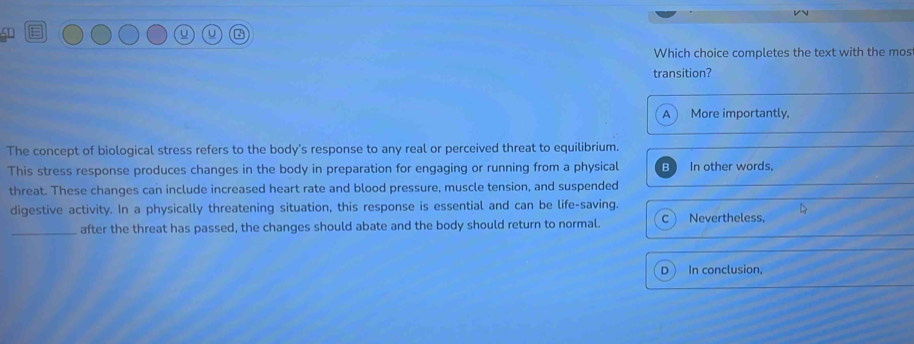 Which choice completes the text with the mos
transition?
A More importantly,
The concept of biological stress refers to the body's response to any real or perceived threat to equilibrium.
This stress response produces changes in the body in preparation for engaging or running from a physical Bì In other words,
threat. These changes can include increased heart rate and blood pressure, muscle tension, and suspended
digestive activity. In a physically threatening situation, this response is essential and can be life-saving.
_after the threat has passed, the changes should abate and the body should return to normal. C Nevertheless,
D In conclusion,