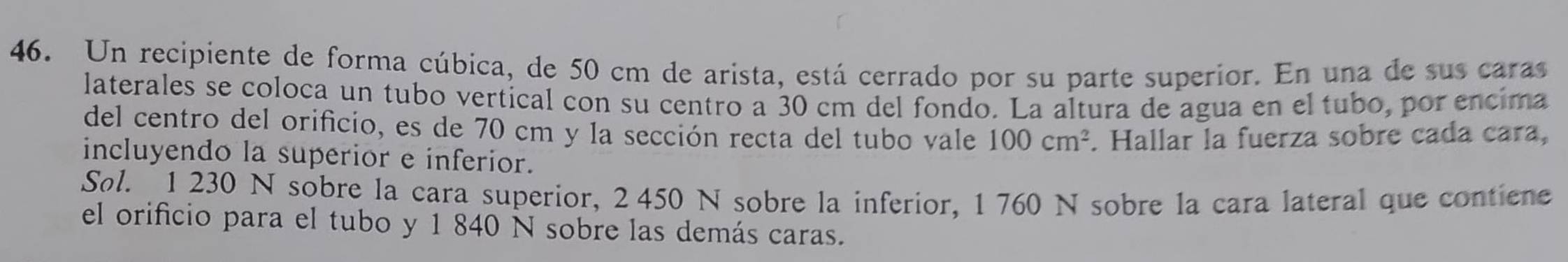 Un recipiente de forma cúbica, de 50 cm de arista, está cerrado por su parte superior. En una de sus caras 
laterales se coloca un tubo vertical con su centro a 30 cm del fondo. La altura de agua en el tubo, por encima 
del centro del orificio, es de 70 cm y la sección recta del tubo vale 100cm^2
incluyendo la superior e inferior. . Hallar la fuerza sobre cada cara, 
Søl. 1 230 N sobre la cara superior, 2 450 N sobre la inferior, 1 760 N sobre la cara lateral que contiene 
el orificio para el tubo y 1 840 N sobre las demás caras.