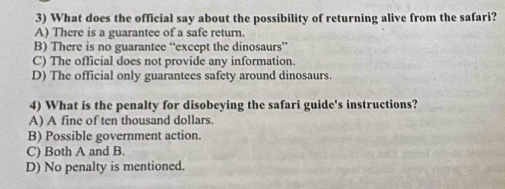 What does the official say about the possibility of returning alive from the safari?
A) There is a guarantee of a safe return.
B) There is no guarantee “except the dinosaurs”
C) The official does not provide any information.
D) The official only guarantees safety around dinosaurs.
4) What is the penalty for disobeying the safari guide's instructions?
A) A fine of ten thousand dollars.
B) Possible government action.
C) Both A and B.
D) No penalty is mentioned.