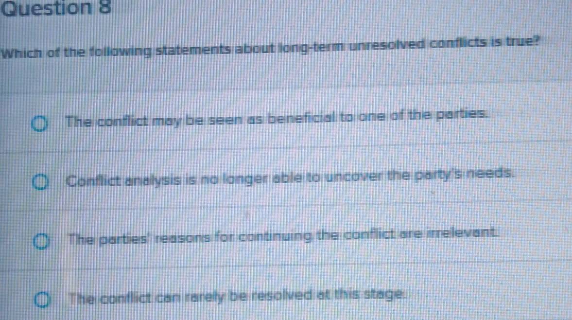 Which of the following statements about long-term unresolved conflicts is true?
The conflict may be seen as beneficial to one of the parties.
Conflict analysis is no longer able to uncover the party's needs.
The parties' reasons for continuing the conflict are irrelevant.
The conflict can rarely be resolved at this stage.