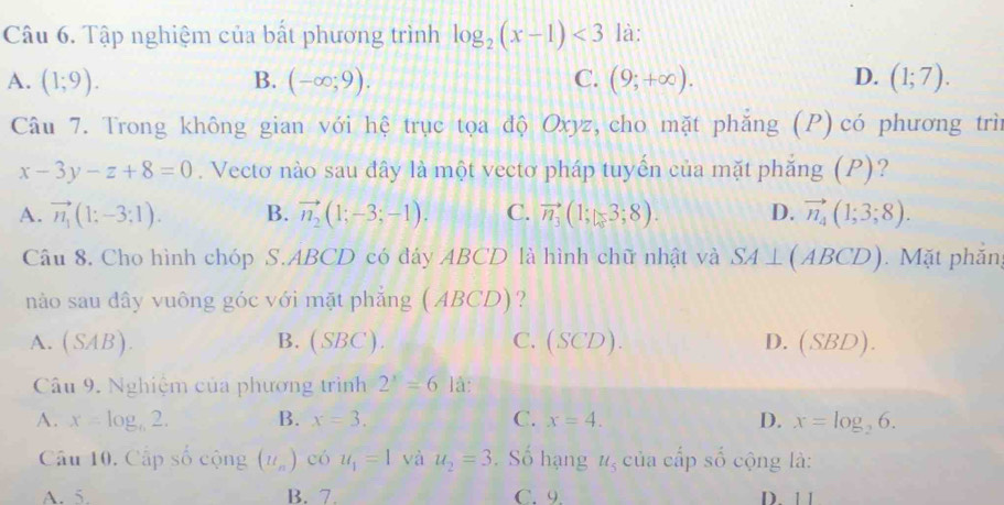 Tập nghiệm của bất phương trình log _2(x-1)<3</tex> là:
A. (1;9). B. (-∈fty ;9). C. (9;+∈fty ). D. (1;7). 
Câu 7. Trong không gian với hệ trục tọa độ Oxyz, cho mặt phẳng (P) có phương trìn
x-3y-z+8=0. Vectơ nào sau đây là một vectơ pháp tuyển của mặt phẳng (P)?
A. vector n_1(1:-3:1). B. vector n_2(1;-3;-1). C. vector n_3(1;3;8). D. vector n_4(1;3;8). 
Câu 8. Cho hình chóp S. ABCD có đáy ABCD là hình chữ nhật và SA⊥ (ABCD). Mặt phần
nào sau dây vuông góc với mặt phẳng (ABCD) ?
A. (SAB). B. (SBC). C. (SCD). D. (SBD). 
Câu 9. Nghiệm của phương trình 2^x=61a
A. x=log _62. B. x=3. C. x=4. D. x=log _26. 
Câu 10. Cấp số cộng (u_n) có u_1=1 và u_2=3. Số hạng u_5 của cấp số cộng là:
A. 5. B. 7. C. 9 D 1 1