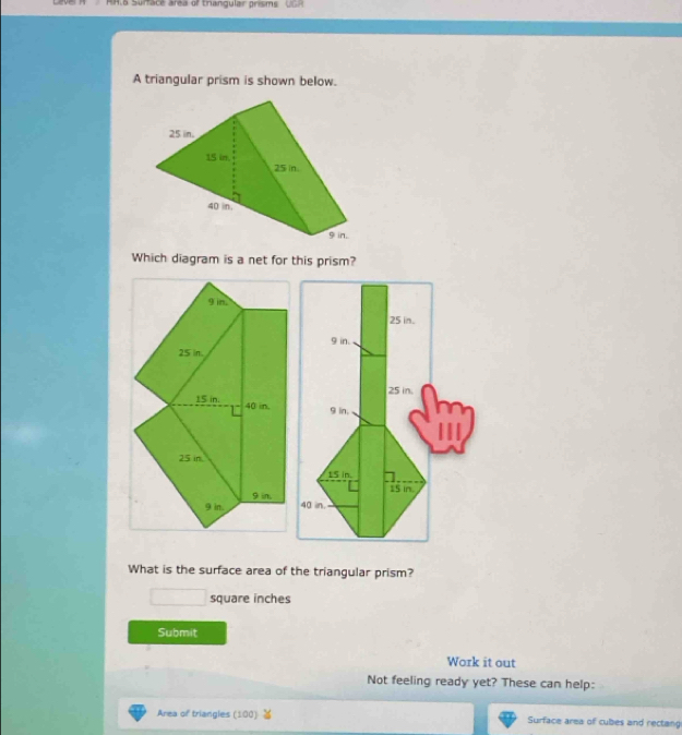 No Surtace area of trangular prisms 
A triangular prism is shown below. 
Which diagram is a net for this prism?
9 in.
25 in.
15 in. 40 in,
25 in
9 in.
9 in
What is the surface area of the triangular prism?
square inches
Submit 
Work it out 
Not feeling ready yet? These can help: 
Area of triangles (100) Surface area of cubes and rectang