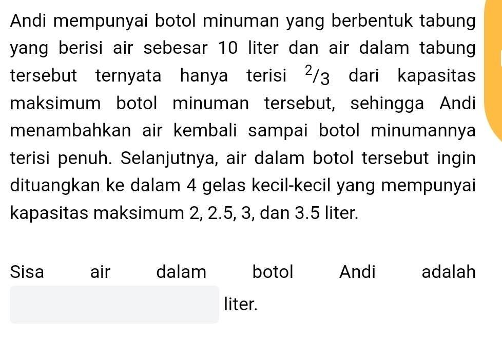 Andi mempunyai botol minuman yang berbentuk tabung 
yang berisi air sebesar 10 liter dan air dalam tabung 
tersebut ternyata hanya terisi ²/3 dari kapasitas 
maksimum botol minuman tersebut, sehingga Andi 
menambahkan air kembali sampai botol minumannya 
terisi penuh. Selanjutnya, air dalam botol tersebut ingin 
dituangkan ke dalam 4 gelas kecil-kecil yang mempunyai 
kapasitas maksimum 2, 2.5, 3, dan 3.5 liter. 
Sisa air dalam botol Andi adalah 
liter.