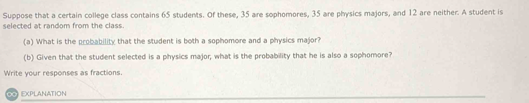 Suppose that a certain college class contains 65 students. Of these, 35 are sophomores, 35 are physics majors, and 12 are neither. A student is 
selected at random from the class. 
(a) What is the probability that the student is both a sophomore and a physics major? 
(b) Given that the student selected is a physics major, what is the probability that he is also a sophomore? 
Write your responses as fractions. 
O EXPLANATION