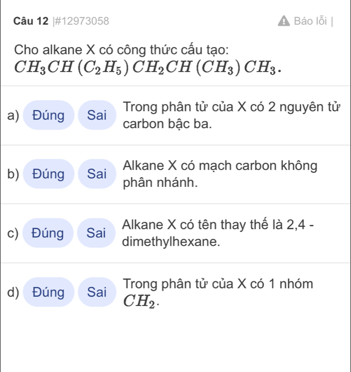 #12973058 Báo lỗi 
Cho alkane X có công thức cấu tạo:
CH_3CH(C_2H_5)CH_2CH(CH_3)CH_3. 
a) Đúng Sai Trong phân tử của X có 2 nguyên tử 
carbon bậc ba. 
Alkane X có mạch carbon không 
b) Đúng Sai phân nhánh. 
c) Đúng Sai Alkane X có tên thay thế là 2, 4 - 
dimethylhexane. 
d) Đúng Sai Trong phân tử của X có 1 nhóm
CH_2.