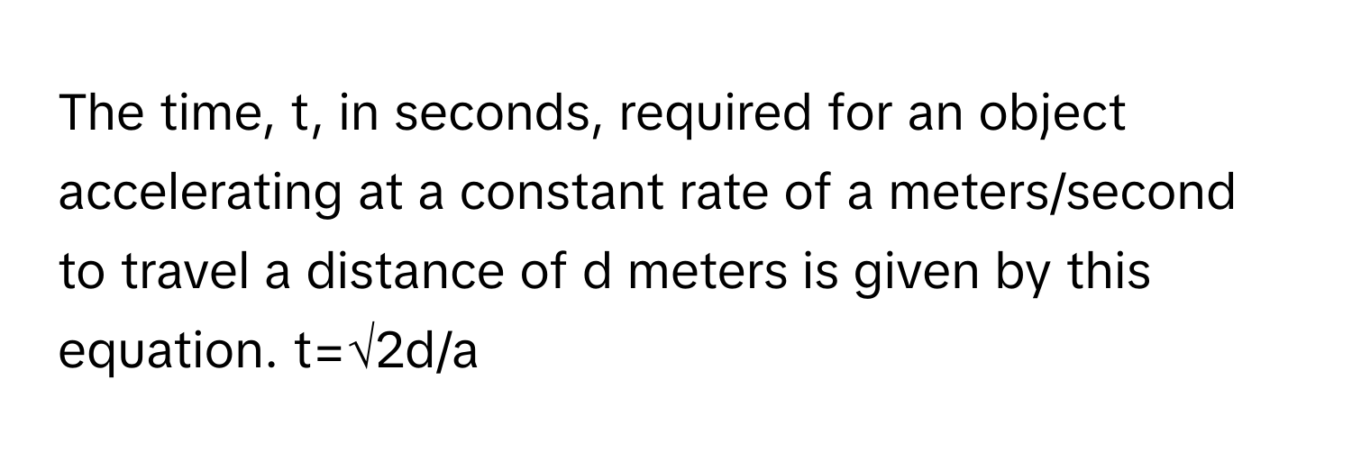 The time, t, in seconds, required for an object accelerating at a constant rate of a meters/second to travel a distance of d meters is given by this equation. t=√2d/a