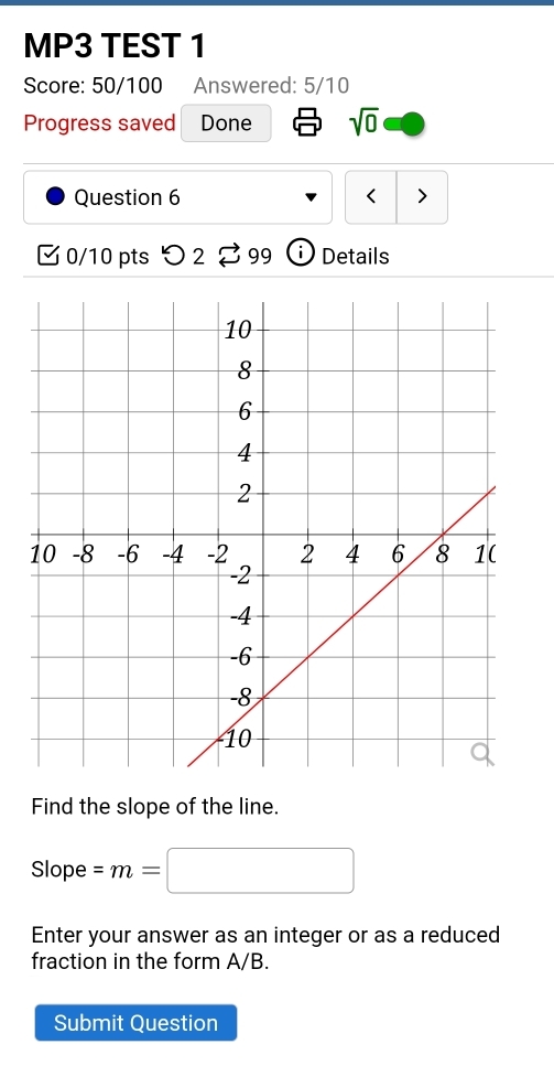 MP3 TEST 1 
Score: 50/100 Answered: 5/10 
Progress saved Done sqrt(0) 
Question 6 < > 
0/10 pts つ 2 %99 Details 
Find the slope of the line. 
Slope =m=□
Enter your answer as an integer or as a reduced 
fraction in the form A/B. 
Submit Question