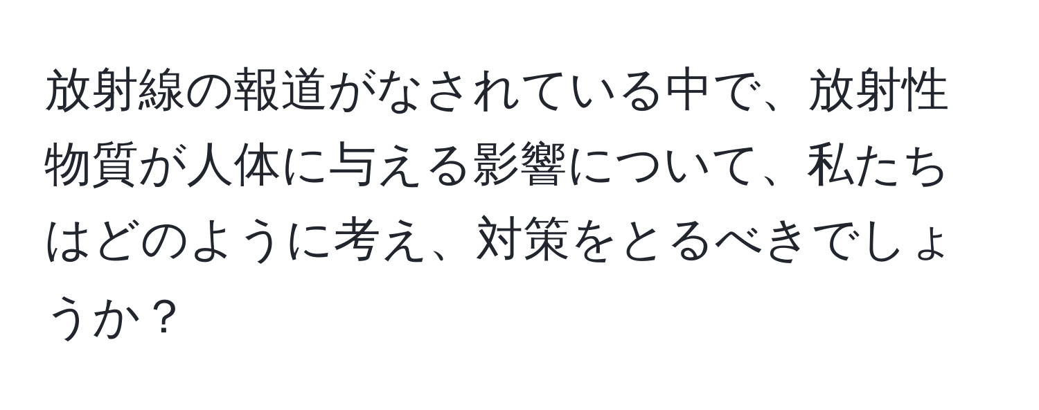 放射線の報道がなされている中で、放射性物質が人体に与える影響について、私たちはどのように考え、対策をとるべきでしょうか？