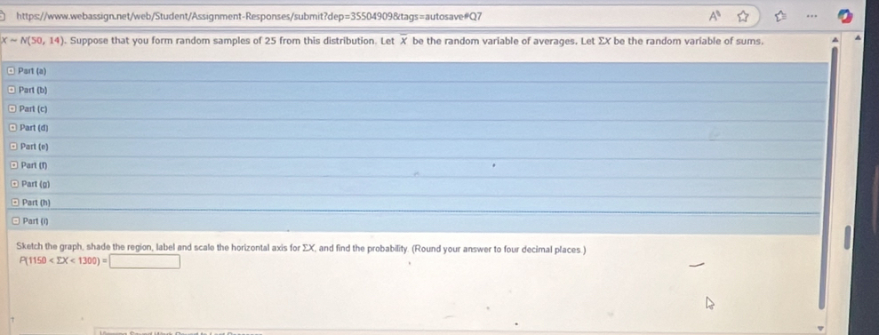 A^3
Xsim N(50,14). Suppose that you form random samples of 25 from this distribution. Let X be the random variable of averages. Let ΣX be the random variable of sums, 
Part (a) 
Part (b) 
Part (c) 
Part (d) 
Part (e) 
Part (1) 
Part (g) 
Part (h) 
Part (i) 
Sketch the graph, shade the region, label and scale the horizontal axis for ΣX, and find the probability. (Round your answer to four decimal places.)
P(1150 <1300)=□