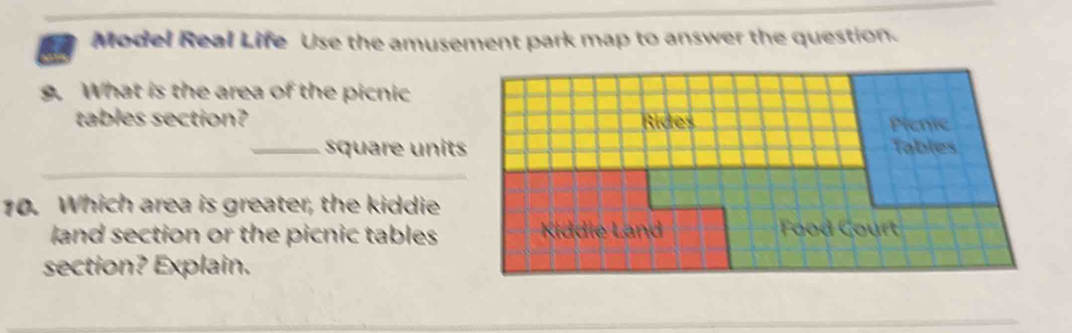 Model Real Life Use the amusement park map to answer the question. 
. What is the area of the picnic 
tables section? Rides Plenie 
_square units Tables 
_ 
10. Which area is greater, the kiddie 
land section or the picnic tables Kiddie Land Fod 
section? Explain.