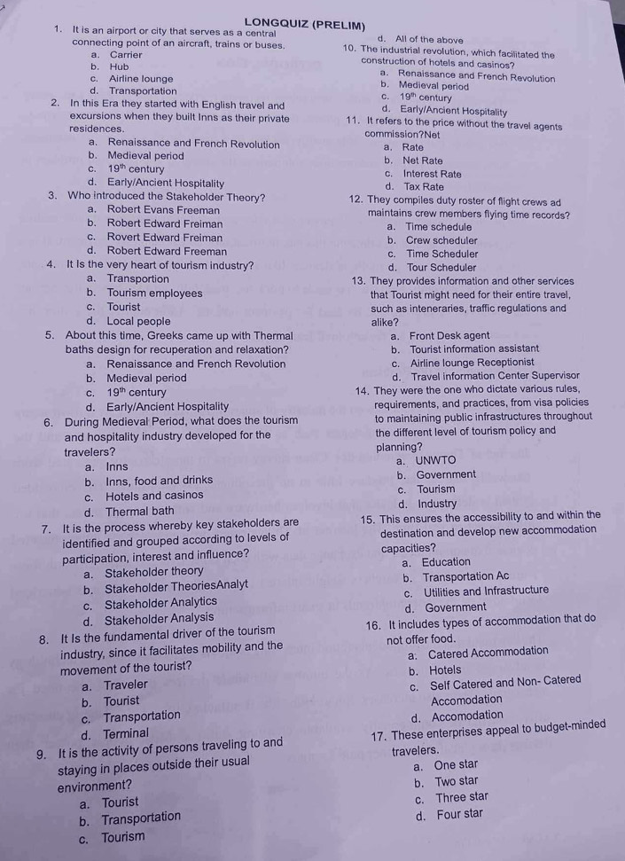 LONGQUIZ (PRELIM)
1. It is an airport or city that serves as a central d. All of the above
connecting point of an aircraft, trains or buses. 10. The industrial revolution, which facilitated the
a. Carrier construction of hotels and casinos?
b. Hub a. Renaissance and French Revolution
c. Airline lounge b. Medieval period
d. Transportation century
c. 19^(th)
d. Early/Ancient Hospitality
2. In this Era they started with English travel and 11. It refers to the price without the travel agents
excursions when they built Inns as their private
residences. commission?Net
a. Renaissance and French Revolution
b. Medieval period a. Rate b. Net Rate
C. 19^(th) century c. Interest Rate
d. Early/Ancient Hospitality d. Tax Rate
3. Who introduced the Stakeholder Theory? 12. They compiles duty roster of flight crews ad
a. Robert Evans Freeman maintains crew members flying time records?
b. Robert Edward Freiman a. Time schedule
c. Rovert Edward Freiman b. Crew scheduler
d. Robert Edward Freeman c. Time Scheduler
4. It Is the very heart of tourism industry? d. Tour Scheduler
a. Transportion 13. They provides information and other services
b. Tourism employees that Tourist might need for their entire travel,
c. Tourist such as inteneraries, traffic regulations and
d. Local people alike?
5. About this time, Greeks came up with Thermal a. Front Desk agent
baths design for recuperation and relaxation? b. Tourist information assistant
a. Renaissance and French Revolution c. Airline lounge Receptionist
b. Medieval period d. Travel information Center Supervisor
C. 19^(th) century 14. They were the one who dictate various rules,
d. Early/Ancient Hospitality requirements, and practices, from visa policies
6. During Medieval Period, what does the tourism to maintaining public infrastructures throughout
and hospitality industry developed for the the different level of tourism policy and
travelers? planning?
a. Inns a. UNWTO
b. Inns, food and drinks b. Government
c. Hotels and casinos c. Tourism
d. Thermal bath d. Industry
7. It is the process whereby key stakeholders are 15. This ensures the accessibility to and within the
identified and grouped according to levels of destination and develop new accommodation
participation, interest and influence? capacities?
a. Stakeholder theory a. Education
b. Stakeholder TheoriesAnalyt b. Transportation Ac
c. Stakeholder Analytics c. Utilities and Infrastructure
d. Stakeholder Analysis d. Government
8. It Is the fundamental driver of the tourism 16. It includes types of accommodation that do
industry, since it facilitates mobility and the not offer food.
movement of the tourist? a. Catered Accommodation
a. Traveler b. Hotels
b. Tourist c. Self Catered and Non- Catered
c. Transportation Accomodation
d. Terminal d. Accomodation
9. It is the activity of persons traveling to and 17. These enterprises appeal to budget-minded
staying in places outside their usual travelers.
environment? a. One star
a. Tourist b. Two star
b. Transportation c. Three star
c. Tourism d. Four star