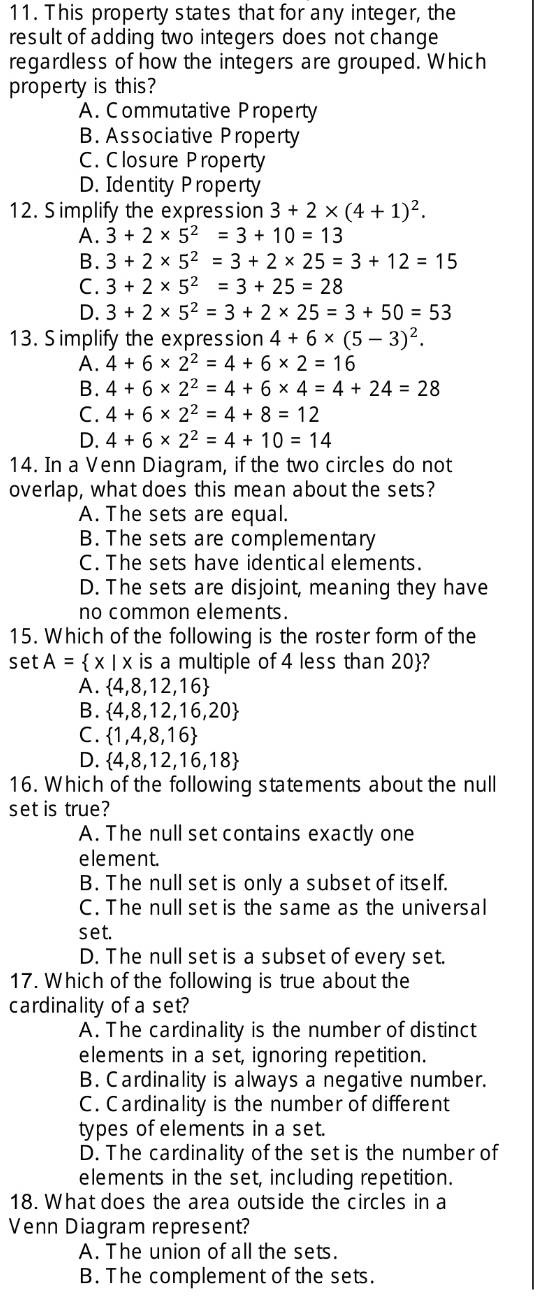 This property states that for any integer, the
result of adding two integers does not change
regardless of how the integers are grouped. Which
property is this?
A. Commutative Property
B. Associative Property
C. Closure Property
D. Identity Property
12. Simplify the expression 3+2* (4+1)^2.
A. 3+2* 5^2=3+10=13
B. 3+2* 5^2=3+2* 25=3+12=15
C. 3+2* 5^2=3+25=28
D. 3+2* 5^2=3+2* 25=3+50=53
13. Simplify the expression 4+6* (5-3)^2.
A. 4+6* 2^2=4+6* 2=16
B. 4+6* 2^2=4+6* 4=4+24=28
C. 4+6* 2^2=4+8=12
D. 4+6* 2^2=4+10=14
14. In a Venn Diagram, if the two circles do not
overlap, what does this mean about the sets?
A. The sets are equal.
B. The sets are complementary
C. The sets have identical elements.
D. The sets are disjoint, meaning they have
no common elements.
15. Which of the following is the roster form of the
set A= x|x is a multiple of 4 less than 20?
A.  4,8,12,16
B.  4,8,12,16,20
C.  1,4,8,16
D.  4,8,12,16,18
16. Which of the following statements about the null
set is true?
A. The null set contains exactly one
element.
B. The null set is only a subset of itself.
C. The null set is the same as the universal
set.
D. The null set is a subset of every set.
17. Which of the following is true about the
cardinality of a set?
A. The cardinality is the number of distinct
elements in a set, ignoring repetition.
B. Cardinality is always a negative number.
C. Cardinality is the number of different
types of elements in a set.
D. The cardinality of the set is the number of
elements in the set, including repetition.
18. What does the area outside the circles in a
Venn Diagram represent?
A. The union of all the sets.
B. The complement of the sets.