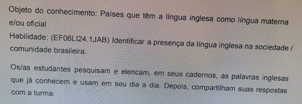 Objeto do conhecimento: Países que têm a língua inglesa como língua materna 
e/ou oficial 
Habilidade: (EF06LI24.1JAB) Identificar a presença da língua inglesa na sociedade / 
comunidade brasileira. 
Os/as estudantes pesquisam e elencam, em seus cadernos, as palavras inglesas 
que já conhecem e usam em seu dia a dia. Depois, compartilham suas respostas 
com a turma.